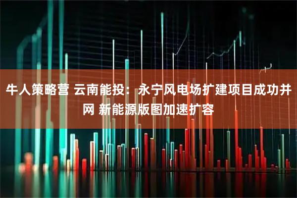 牛人策略营 云南能投：永宁风电场扩建项目成功并网 新能源版图加速扩容