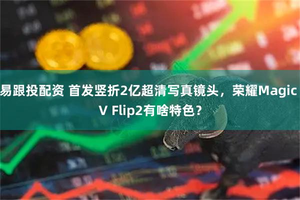 易跟投配资 首发竖折2亿超清写真镜头，荣耀Magic V Flip2有啥特色？