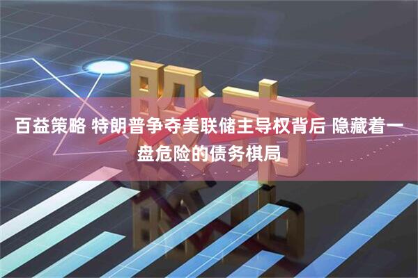 百益策略 特朗普争夺美联储主导权背后 隐藏着一盘危险的债务棋局