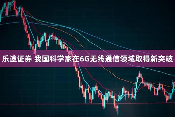 乐途证券 我国科学家在6G无线通信领域取得新突破