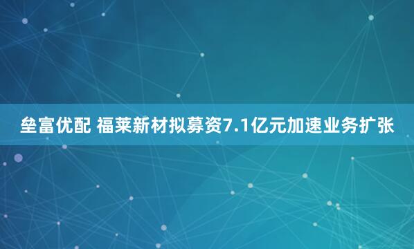 垒富优配 福莱新材拟募资7.1亿元加速业务扩张