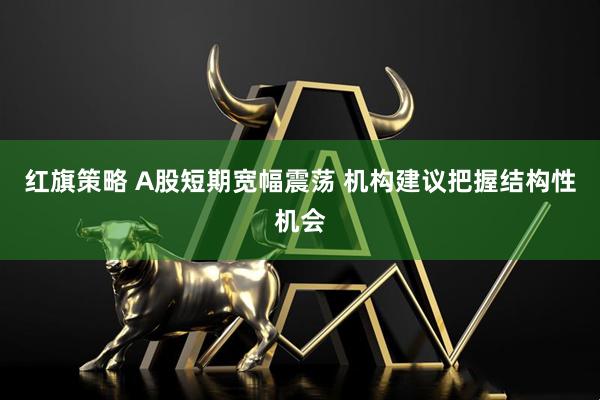 红旗策略 A股短期宽幅震荡 机构建议把握结构性机会