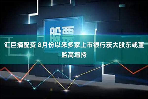 汇巨摘配资 8月份以来多家上市银行获大股东或董监高增持