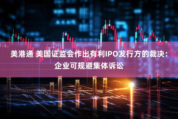 美港通 美国证监会作出有利IPO发行方的裁决：企业可规避集体诉讼