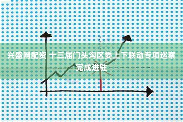 兴盛网配资 十三届门头沟区委上下联动专项巡察完成进驻