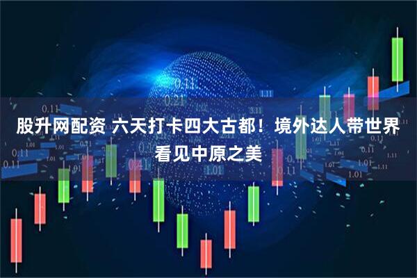 股升网配资 六天打卡四大古都！境外达人带世界看见中原之美