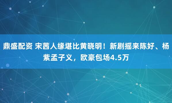 鼎盛配资 宋茜人缘堪比黄晓明！新剧摇来陈好、杨紫孟子义，欧豪包场4.5万