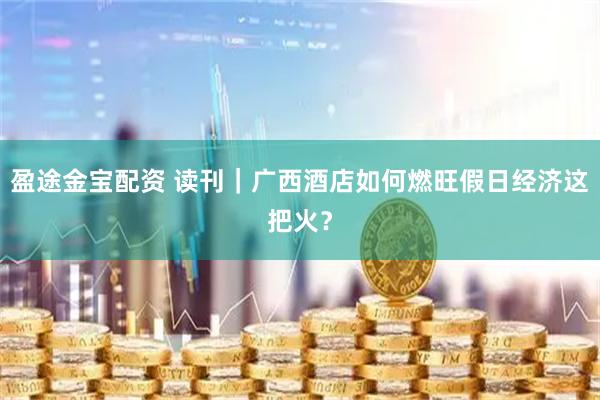 盈途金宝配资 读刊｜广西酒店如何燃旺假日经济这把火？