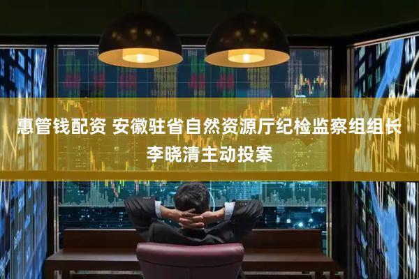 惠管钱配资 安徽驻省自然资源厅纪检监察组组长李晓清主动投案