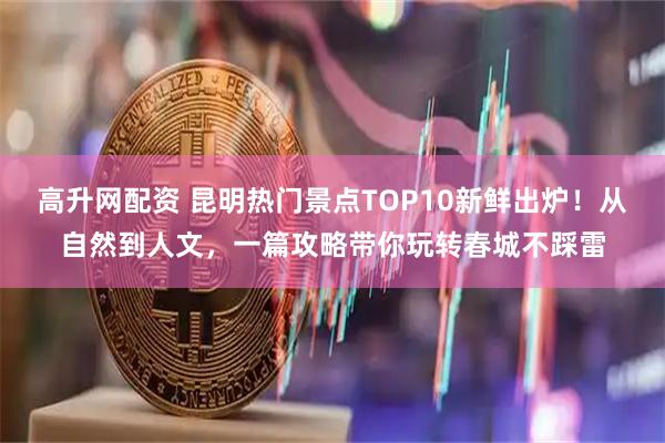高升网配资 昆明热门景点TOP10新鲜出炉！从自然到人文，一篇攻略带你玩转春城不踩雷