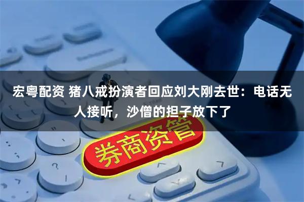 宏粤配资 猪八戒扮演者回应刘大刚去世：电话无人接听，沙僧的担子放下了