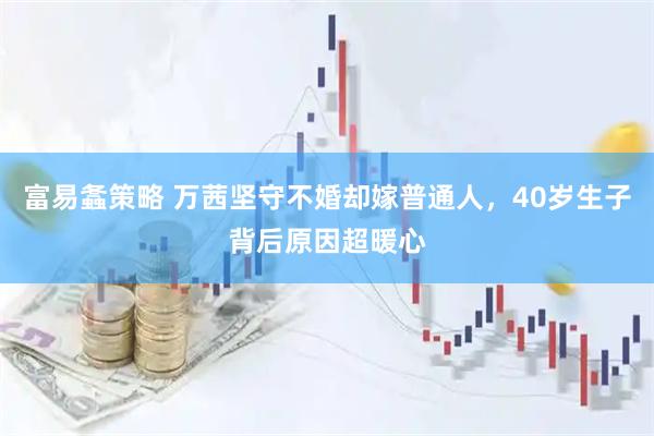 富易螽策略 万茜坚守不婚却嫁普通人，40岁生子背后原因超暖心