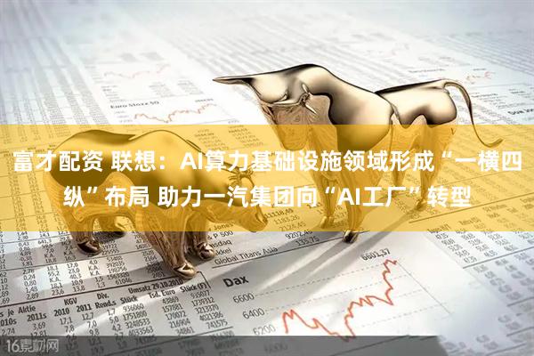 富才配资 联想：AI算力基础设施领域形成“一横四纵”布局 助力一汽集团向“AI工厂”转型